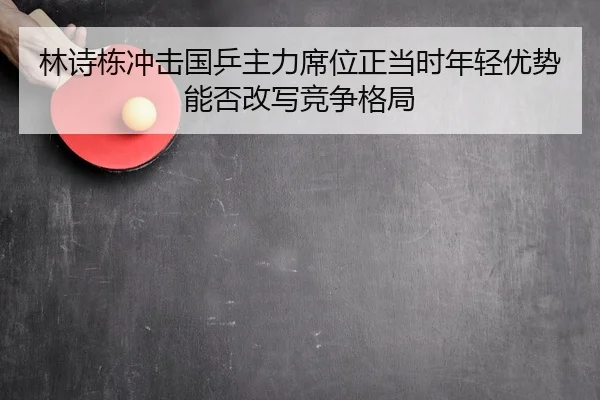 林诗栋冲击国乒主力席位正当时年轻优势能否改写竞争格局